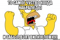 То самое чуство когда набрал еды И забыл взят вилку(ложку)