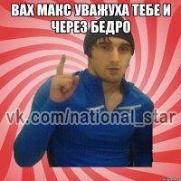 Вах Макс уважуха тебе и через бедро 