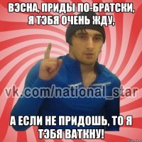 ВЭСНА, ПРИДЫ ПО-БРАТСКИ, Я ТЭБЯ ОЧЕНЬ ЖДУ, А ЕСЛИ НЕ ПРИДОШЬ, ТО Я ТЭБЯ ВАТКНУ!