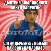 Дмитрия симлянского кинул напрогиб а Лену дербеневу выебал как овцу на кавказе