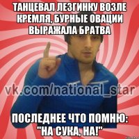 Танцевал лезгинку возле кремля, бурные овации выражала братва Последнее что помню: "НА СУКА, НА!"