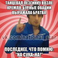 Танцевал лезгинку возле кремля, бурные овации выражала братва Последнее, что помню: "НА СУКА, НА!"