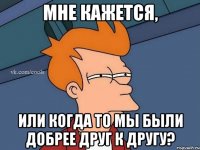 Мне кажется, или когда то мы были добрее друг к другу?