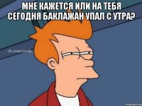 МНЕ КАЖЕТСЯ ИЛИ НА ТЕБЯ СЕГОДНЯ БАКЛАЖАН УПАЛ С УТРА? 