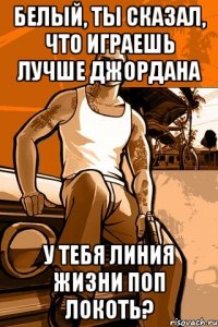 белый, ты сказал, что играешь лучше джордана у тебя линия жизни поп локоть?