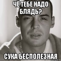 Чё тебе надо блядь? Сука бесполезная