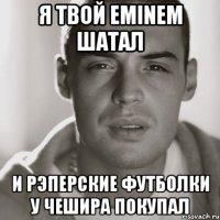 Я твой eminem шатал И рэперские футболки у чешира покупал