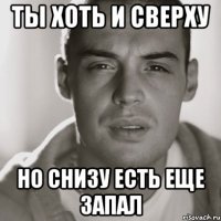 ты хоть и сверху но снизу есть еще запал