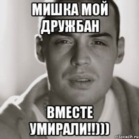 МИШКА МОЙ ДРУЖБАН ВМЕСТЕ УМИРАЛИ!!)))