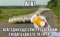 Ага! Ага! Эдик ещё спит! Ребята нам сюда! Буди его, га-га-га:)