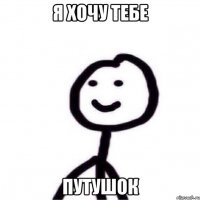 Я хочу тебе путушок