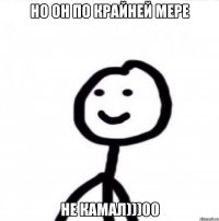 НО ОН ПО КРАЙНЕЙ МЕРЕ НЕ КАМАЛ)))00