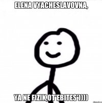 ELENA VYACHESLAVOVNA, YA NE FIZIK,OT'EBITES'))))