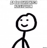 Да ты обкурился хлебушком 