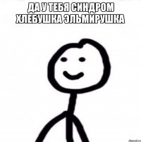 Да у тебя синдром хлебушка Эльмирушка 