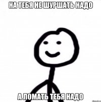 на тебя не шуршать надо а ломать тебя надо