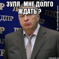 Зуля , мне долго ждать ? 