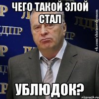 Чего такой злой стал ублюдок?