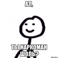 ал, ты наркоман шоль?