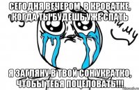 Сегодня вечером, в кроватке, когда ты будешь уже спать я загляну в твой сон укратко, чтобы тебя поцеловать!!!