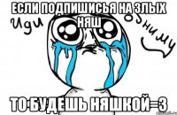 ЕСЛИ ПОДПИШИСЬЯ НА ЗЛЫХ НЯШ ТО БУДЕШЬ НЯШКОЙ=3