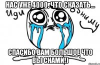 Нас уже 4000, что сказать... Спасибо вам большое что вы снами!)