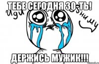 тебе сегодня 30-ть! держись мужик!!!