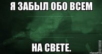 Я забыл обо всем На Свете.