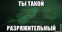 Ты такой Разряжительный