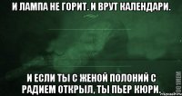 И лампа не горит. И врут календари. И если ты с женой полоний с радием открыл, Ты Пьер Кюри.