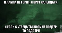 и лампа не горит, и врут календари, и если с утреца ты жопу не подтёр, то подотри