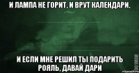 и лампа не горит, и врут календари, и если мне решил ты подарить рояль, давай дари