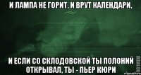 И лампа не горит, и врут календари, и если со Склодовской ты полоний открывал, ты - пьер кюри