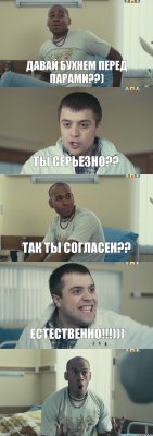 давай бухнем перед парами??) ты серьезно?? так ты согласен?? естественно!!!))) 