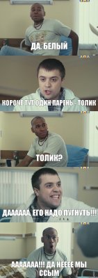 да, Белый короче тут один парень - Толик Толик? даааааа, его надо пугнуть!!! ААААААА!!! да нееее мы ссым