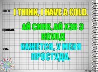 I think, I have a cold. ай синк, ай хэв э коулд Кажется, у меня простуда.