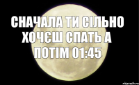 СНАЧАЛА ТИ СІЛЬНО ХОЧЄШ СПАТЬ А ПОТІМ 01:45