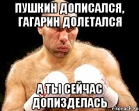 Пушкин дописался, Гагарин долетался а ты сейчас допизделась