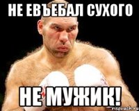 не евъебал сухого не мужик!