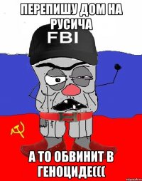 перепишу дом на русича а то обвинит в геноциде(((