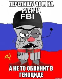 перепишу дом на русича а не то обвинит в геноциде