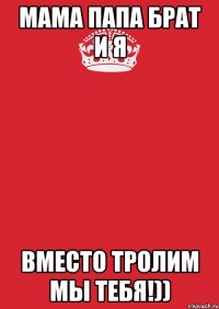 МАМА ПАПА БРАТ И Я ВМЕСТО ТРОЛИМ МЫ ТЕБЯ!))