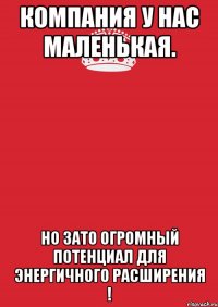 Компания у нас маленькая. но зато огромный потенциал для энергичного расширения !