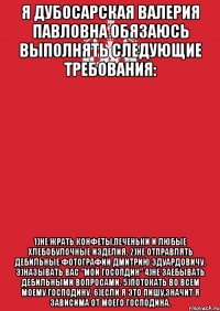 Я Дубосарская Валерия Павловна обязаюсь выполнять следующие требования: 1)Не жрать конфеты,печеньки и любые хлебобулочные изделия. 2)Не отправлять дебильные фотографии Дмитрию Эдуардовичу. 3)Называть Вас "Мой Госопдин" 4)Не заебывать дебильными вопросами. 5)Потокать во всем Моему Господину. 6)Если я это пишу,значит я зависима от моего господина.