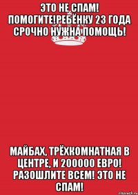 Это не спам! Помогите!Ребёнку 23 года срочно нужна помощь! Майбах, трёхкомнатная в центре, и 200000 евро! Разошлите всем! Это не спам!