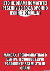 Это не спам! Помогите! Ребёнку 23 года срочно нужна помощь! Майбах, трёхкомнатная в центре, и 200000 евро! Разошлите всем! Это не спам!