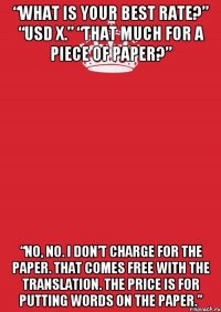 “What is your best rate?” “USD X.” “That much for a piece of paper?” “No, no. I don’t charge for the paper. That comes free with the translation. The price is for putting words on the paper.”