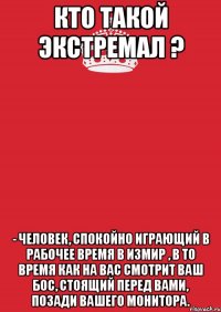 Кто такой экстремал ? - Человек, спокойно играющий в рабочее время в Измир , в то время как на вас смотрит ваш бос, стоящий перед вами, позади вашего монитора.