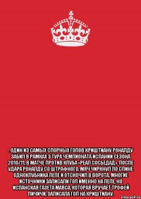  . Один из самых спорных голов Криштиану Роналду забил в рамках 3 тура чемпионата Испании сезона 2010/11, в матче против клуба «Реал Сосьедад». После удара Роналду со штрафного, мяч чиркнул по спине одноклубника Пепе и отскочил в ворота. Многие источники записали гол именно на Пепе, но испанская газета Marca, которая вручает Трофей Пичичи, записала гол на Криштиану.