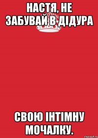 Настя, не забувай в Дідура Свою інтімну мочалку.